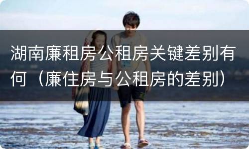 湖南廉租房公租房关键差别有何（廉住房与公租房的差别）