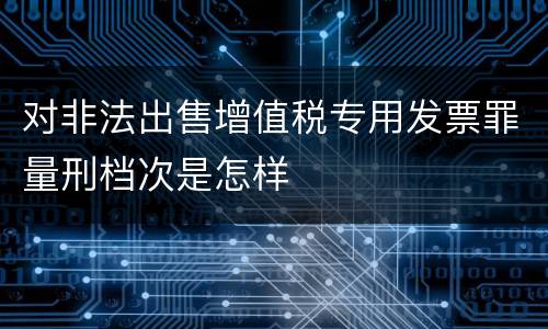 对非法出售增值税专用发票罪量刑档次是怎样