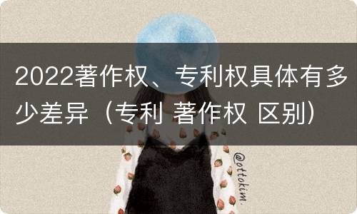 2022著作权、专利权具体有多少差异（专利 著作权 区别）