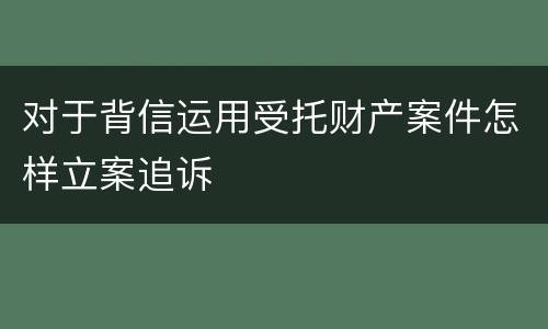 对于背信运用受托财产案件怎样立案追诉