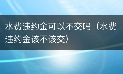 水费违约金可以不交吗（水费违约金该不该交）