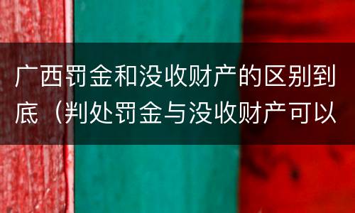 广西罚金和没收财产的区别到底（判处罚金与没收财产可以并罚吗）