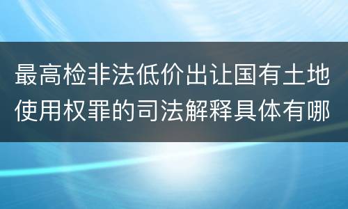 最高检非法低价出让国有土地使用权罪的司法解释具体有哪些主要内容