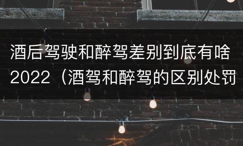 酒后驾驶和醉驾差别到底有啥2022（酒驾和醉驾的区别处罚2021）
