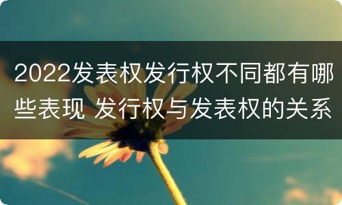 2022发表权发行权不同都有哪些表现 发行权与发表权的关系