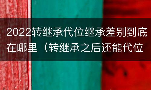 2022转继承代位继承差别到底在哪里（转继承之后还能代位继承吗）