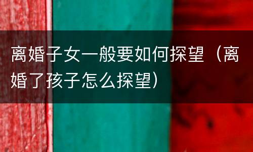 离婚子女一般要如何探望（离婚了孩子怎么探望）