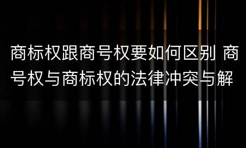 商标权跟商号权要如何区别 商号权与商标权的法律冲突与解决