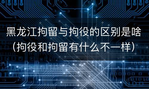 黑龙江拘留与拘役的区别是啥（拘役和拘留有什么不一样）