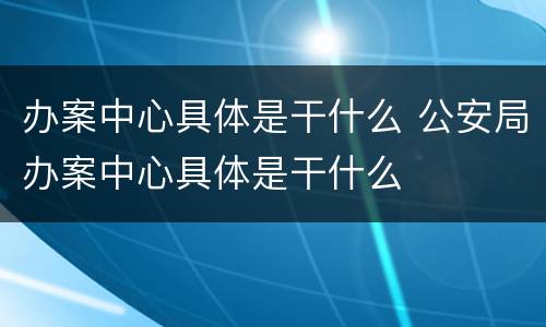 办案中心具体是干什么 公安局办案中心具体是干什么