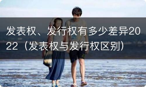 发表权、发行权有多少差异2022（发表权与发行权区别）