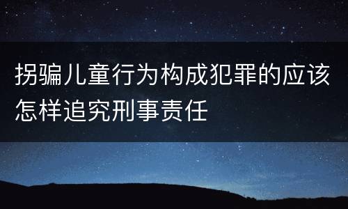 拐骗儿童行为构成犯罪的应该怎样追究刑事责任