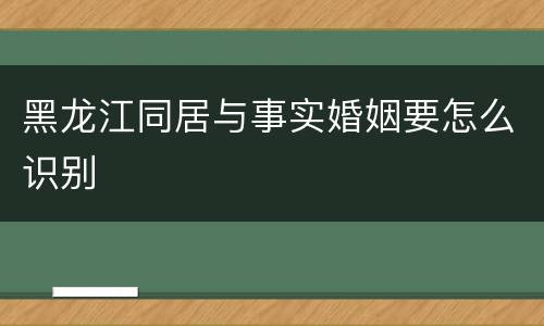 黑龙江同居与事实婚姻要怎么识别