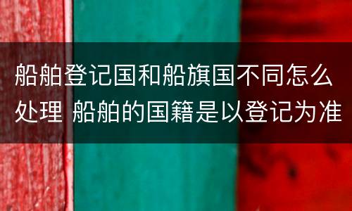 船舶登记国和船旗国不同怎么处理 船舶的国籍是以登记为准还是船旗