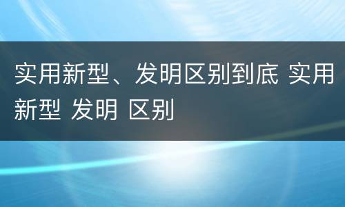 实用新型、发明区别到底 实用新型 发明 区别