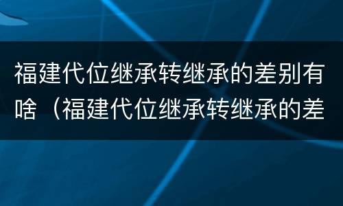 福建代位继承转继承的差别有啥（福建代位继承转继承的差别有啥）