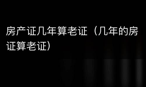 房产证几年算老证（几年的房证算老证）