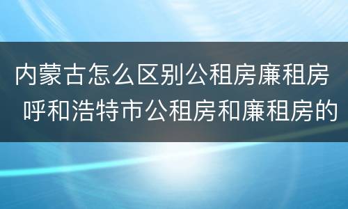 内蒙古怎么区别公租房廉租房 呼和浩特市公租房和廉租房的区别