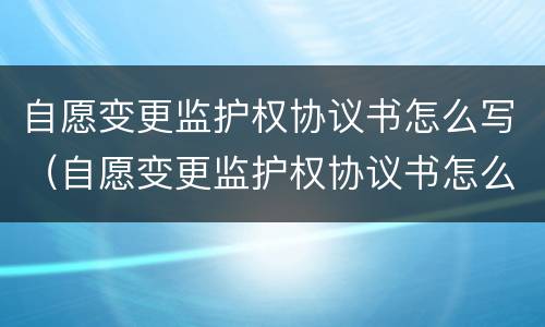 自愿变更监护权协议书怎么写（自愿变更监护权协议书怎么写才有效）