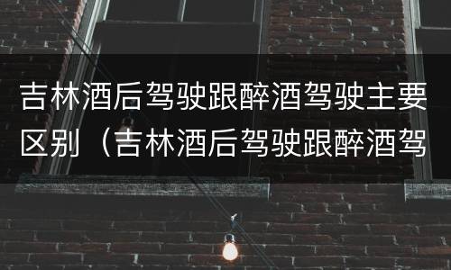 吉林酒后驾驶跟醉酒驾驶主要区别（吉林酒后驾驶跟醉酒驾驶主要区别在哪）