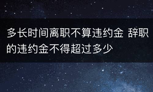 多长时间离职不算违约金 辞职的违约金不得超过多少