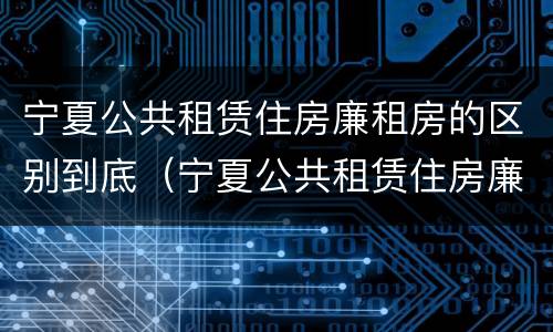 宁夏公共租赁住房廉租房的区别到底（宁夏公共租赁住房廉租房的区别到底是什么?）