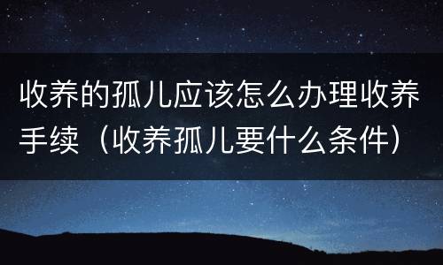 收养的孤儿应该怎么办理收养手续（收养孤儿要什么条件）