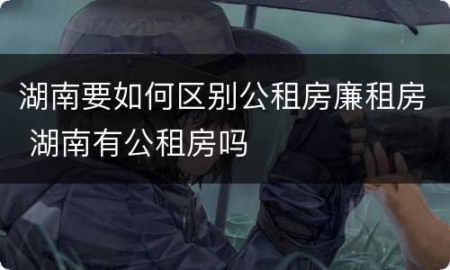 湖南要如何区别公租房廉租房 湖南有公租房吗