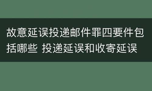 故意延误投递邮件罪四要件包括哪些 投递延误和收寄延误