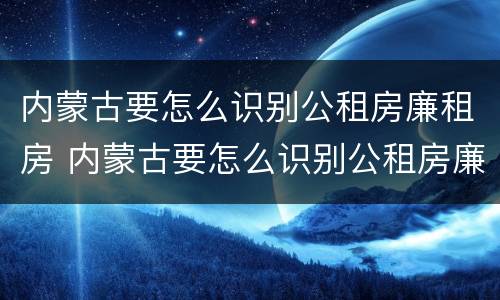 内蒙古要怎么识别公租房廉租房 内蒙古要怎么识别公租房廉租房呢