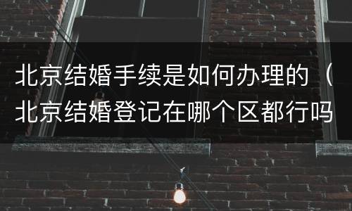 北京结婚手续是如何办理的（北京结婚登记在哪个区都行吗需要什么手续）
