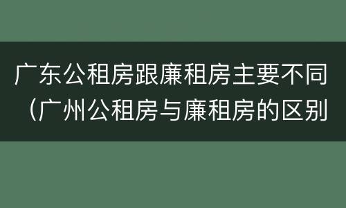 广东公租房跟廉租房主要不同（广州公租房与廉租房的区别）