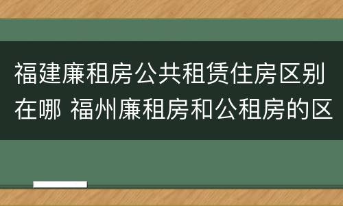 福建廉租房公共租赁住房区别在哪 福州廉租房和公租房的区别