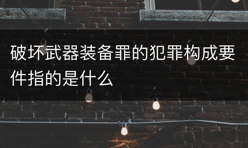 破坏武器装备罪的犯罪构成要件指的是什么