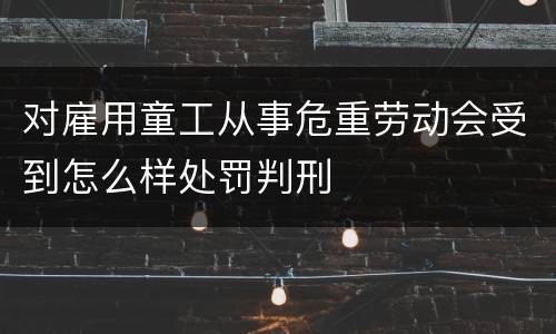 对雇用童工从事危重劳动会受到怎么样处罚判刑
