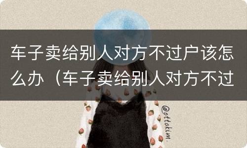 车子卖给别人对方不过户该怎么办（车子卖给别人对方不过户该怎么办呢）