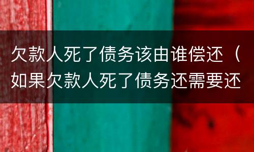 欠款人死了债务该由谁偿还（如果欠款人死了债务还需要还吗）