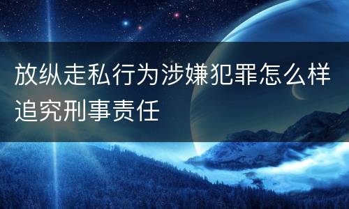 放纵走私行为涉嫌犯罪怎么样追究刑事责任