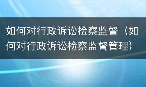 如何对行政诉讼检察监督（如何对行政诉讼检察监督管理）