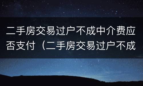二手房交易过户不成中介费应否支付（二手房交易过户不成中介费应否支付）