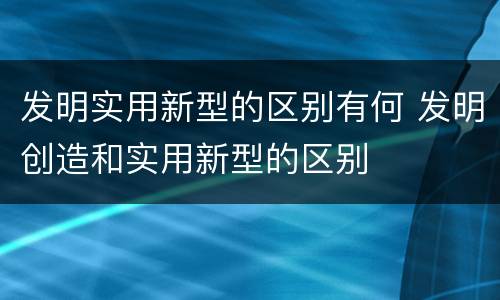 发明实用新型的区别有何 发明创造和实用新型的区别