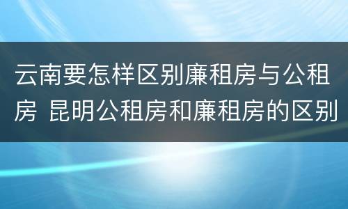 云南要怎样区别廉租房与公租房 昆明公租房和廉租房的区别