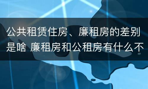 公共租赁住房、廉租房的差别是啥 廉租房和公租房有什么不同?
