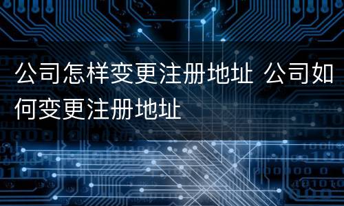 公司怎样变更注册地址 公司如何变更注册地址
