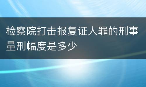 检察院打击报复证人罪的刑事量刑幅度是多少
