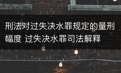 刑法对过失决水罪规定的量刑幅度 过失决水罪司法解释