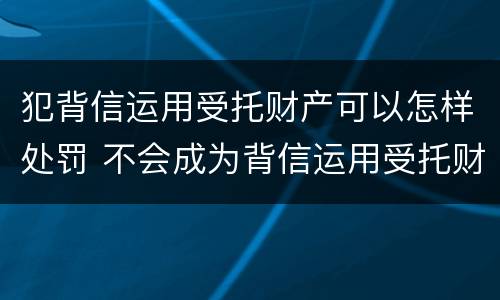 犯背信运用受托财产可以怎样处罚 不会成为背信运用受托财产罪的犯罪主体