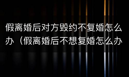 假离婚后对方毁约不复婚怎么办（假离婚后不想复婚怎么办）