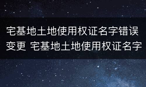 宅基地土地使用权证名字错误变更 宅基地土地使用权证名字错误变更怎么办