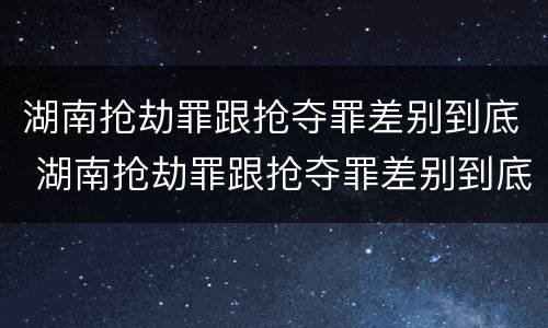 湖南抢劫罪跟抢夺罪差别到底 湖南抢劫罪跟抢夺罪差别到底大不大